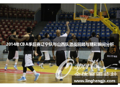 2014年CBA季后赛辽宁队与山西队激战回顾与精彩瞬间分析
